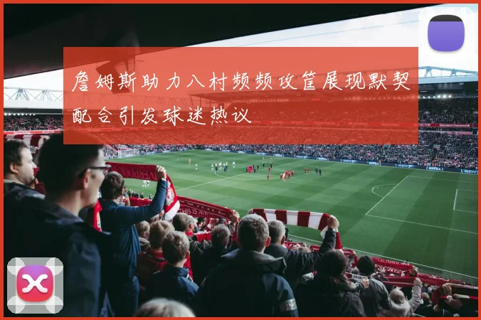 詹姆斯助力八村频频攻筐展现默契配合引发球迷热议