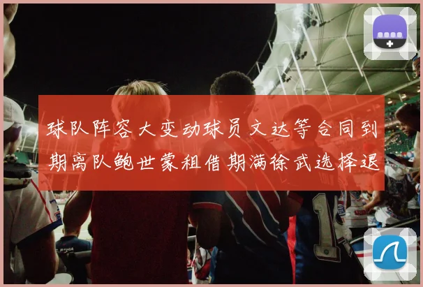 球队阵容大变动球员文达等合同到期离队鲍世蒙租借期满徐武选择退役
