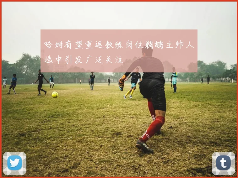 哈姆有望重返教练岗位鹈鹕主帅人选中引发广泛关注