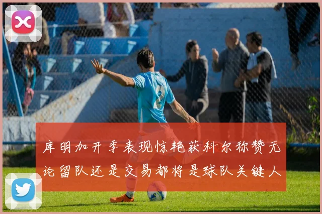 库明加开季表现惊艳获科尔称赞无论留队还是交易都将是球队关键人物