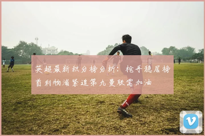 英超最新积分榜分析：枪手稳居榜首利物浦紧追第九曼联需加油