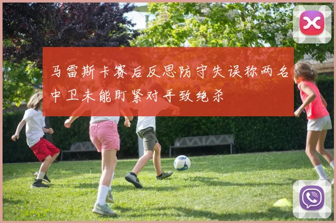马雷斯卡赛后反思防守失误称两名中卫未能盯紧对手致绝杀