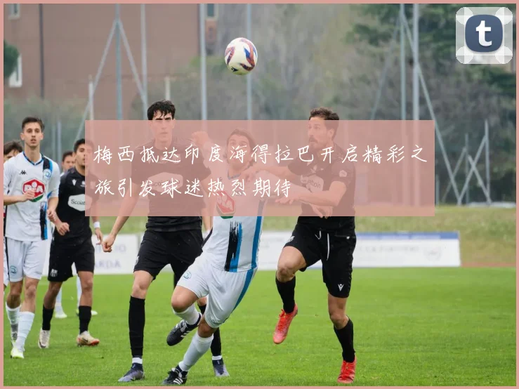 梅西抵达印度海得拉巴开启精彩之旅引发球迷热烈期待