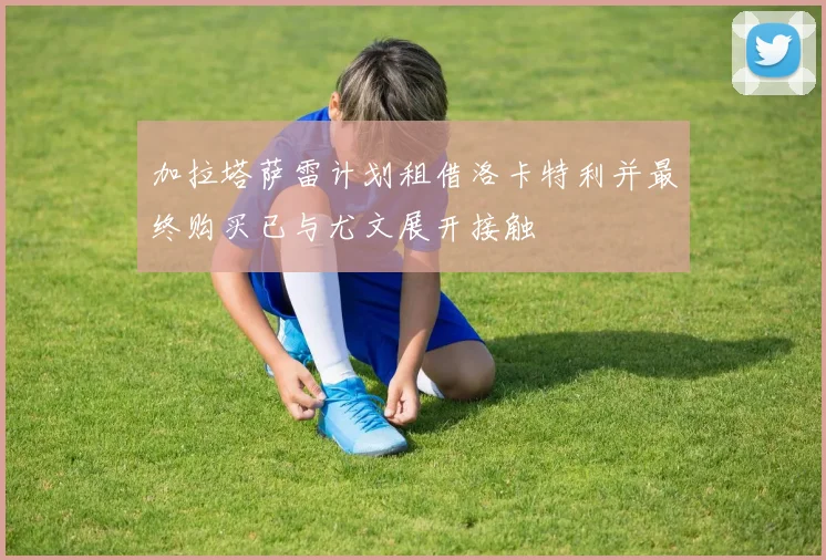 加拉塔萨雷计划租借洛卡特利并最终购买已与尤文展开接触
