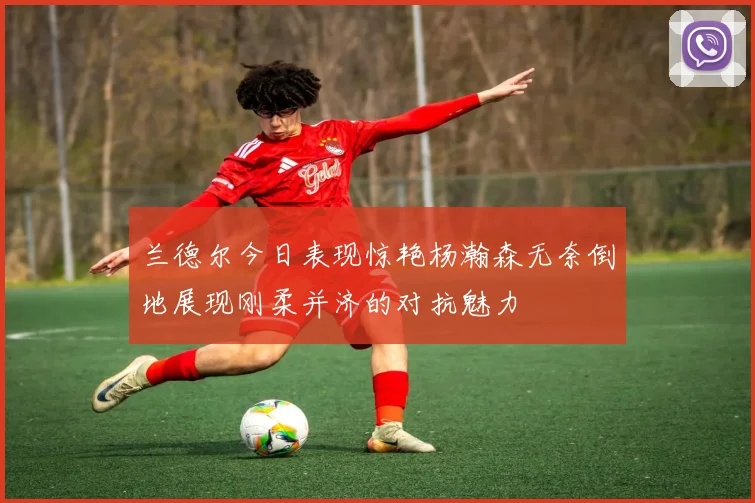 兰德尔今日表现惊艳杨瀚森无奈倒地展现刚柔并济的对抗魅力